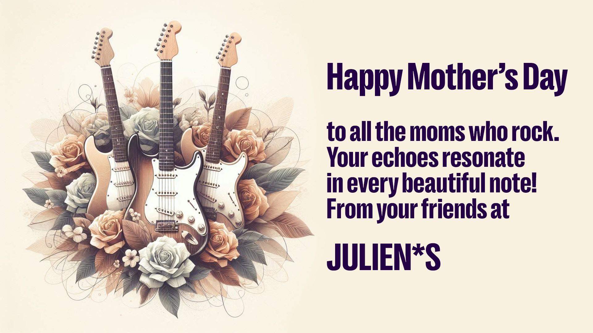 happy mother 's day to all the moms who rock . your echoes resonate in every beautiful note ! from your friends at julien * s
